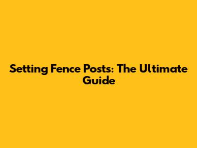 Setting Fence Posts: The Ultimate Guide