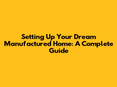 Setting Up Your Dream Manufactured Home: A Complete Guide