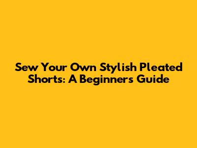 Sew Your Own Stylish Pleated Shorts: A Beginner's Guide