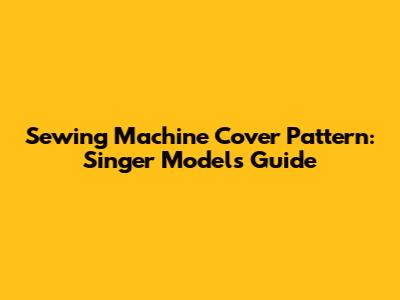 Sewing Machine Cover Pattern: Singer Models Guide