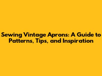 Sewing Vintage Aprons: A Guide to Patterns, Tips, and Inspiration