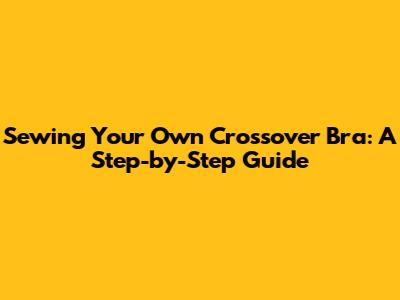 Sewing Your Own Crossover Bra: A Step-by-Step Guide