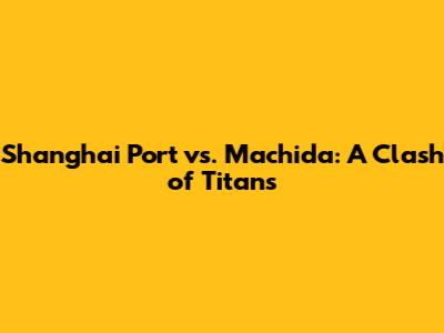 Shanghai Port vs. Machida: A Clash of Titans