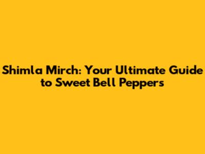Shimla Mirch: Your Ultimate Guide to Sweet Bell Peppers