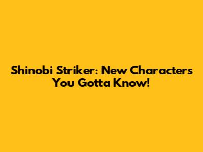 Shinobi Striker: New Characters You Gotta Know!