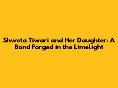 Shweta Tiwari and Her Daughter: A Bond Forged in the Limelight