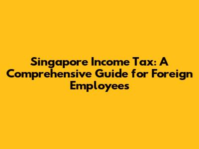 Singapore Income Tax: A Comprehensive Guide for Foreign Employees