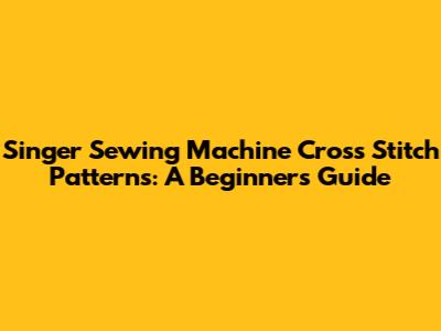 Singer Sewing Machine Cross Stitch Patterns: A Beginner's Guide