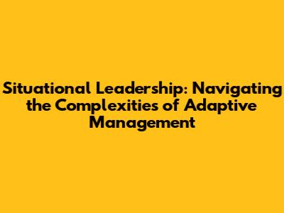 Situational Leadership: Navigating the Complexities of Adaptive Management