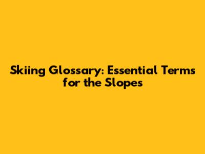 Skiing Glossary: Essential Terms for the Slopes
