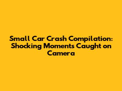 Small Car Crash Compilation: Shocking Moments Caught on Camera