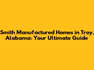 Smith Manufactured Homes in Troy, Alabama: Your Ultimate Guide