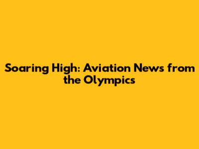 Soaring High: Aviation News from the Olympics
