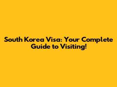 South Korea Visa: Your Complete Guide to Visiting!