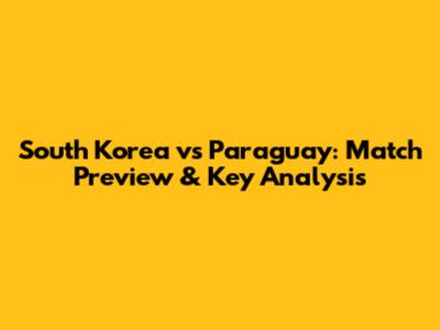 South Korea vs Paraguay: Match Preview & Key Analysis