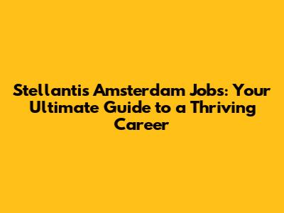 Stellantis Amsterdam Jobs: Your Ultimate Guide to a Thriving Career
