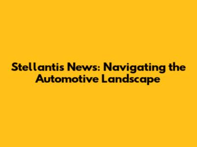 Stellantis News: Navigating the Automotive Landscape