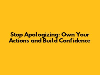 Stop Apologizing: Own Your Actions and Build Confidence