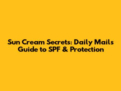 Sun Cream Secrets: Daily Mail's Guide to SPF & Protection