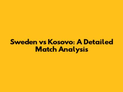 Sweden vs Kosovo: A Detailed Match Analysis