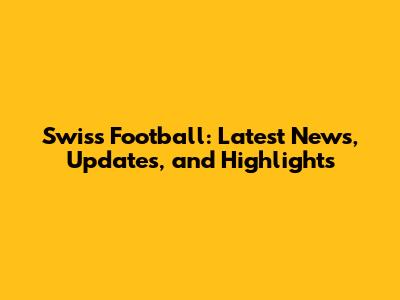 Swiss Football: Latest News, Updates, and Highlights
