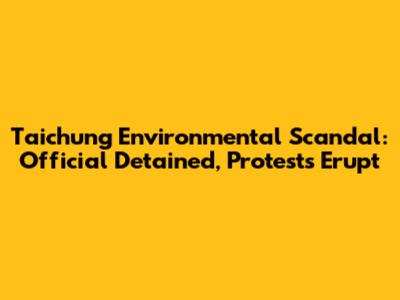 Taichung Environmental Scandal: Official Detained, Protests Erupt