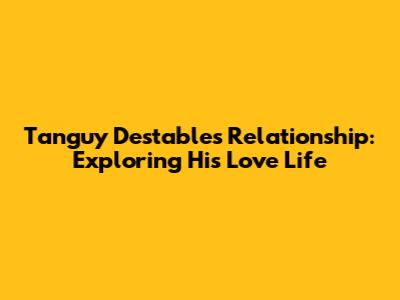 Tanguy Destable's Relationship: Exploring His Love Life