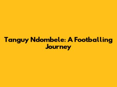 Tanguy Ndombele: A Footballing Journey