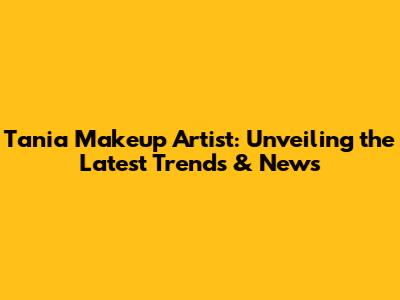 Tania Makeup Artist: Unveiling the Latest Trends & News