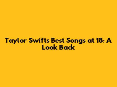 Taylor Swift's Best Songs at 18: A Look Back