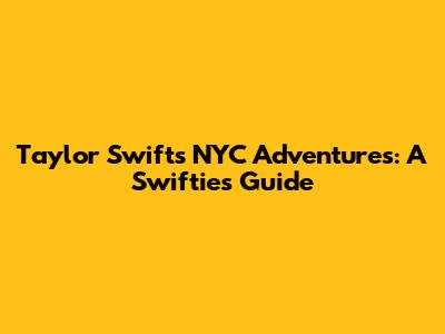Taylor Swift's NYC Adventures: A Swiftie's Guide