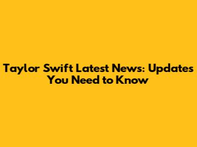 Taylor Swift Latest News: Updates You Need to Know