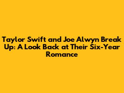 Taylor Swift and Joe Alwyn Break Up: A Look Back at Their Six-Year Romance