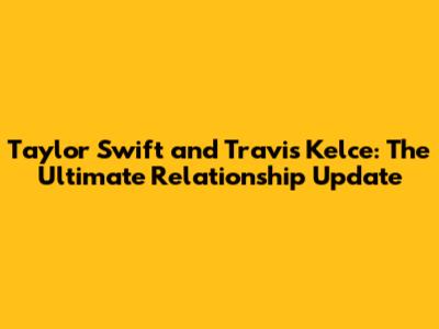Taylor Swift and Travis Kelce: The Ultimate Relationship Update