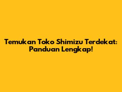Temukan Toko Shimizu Terdekat: Panduan Lengkap!