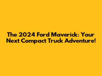The 2024 Ford Maverick: Your Next Compact Truck Adventure!