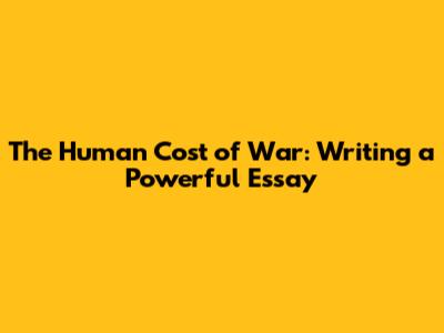 The Human Cost of War: Writing a Powerful Essay