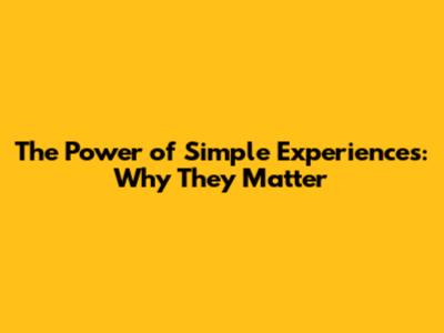 The Power of Simple Experiences: Why They Matter