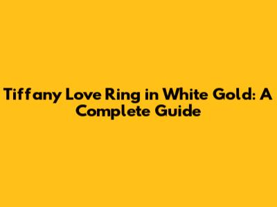 Tiffany Love Ring in White Gold: A Complete Guide