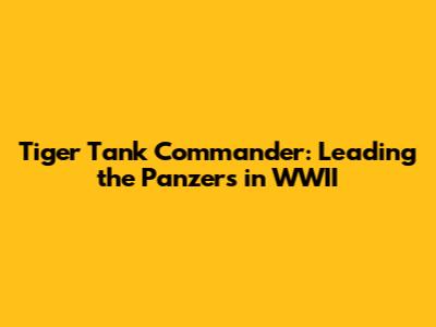 Tiger Tank Commander: Leading the Panzers in WWII