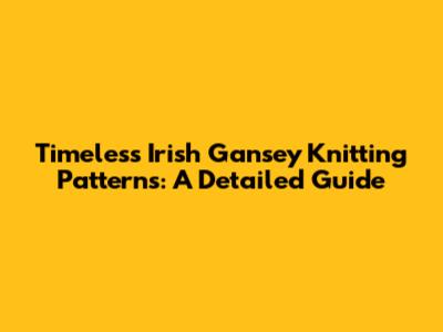 Timeless Irish Gansey Knitting Patterns: A Detailed Guide