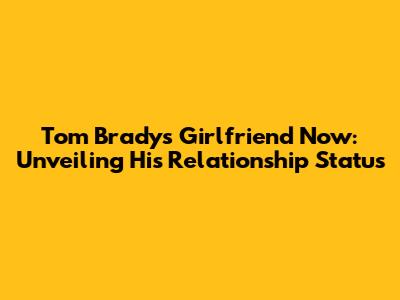 Tom Brady's Girlfriend Now: Unveiling His Relationship Status
