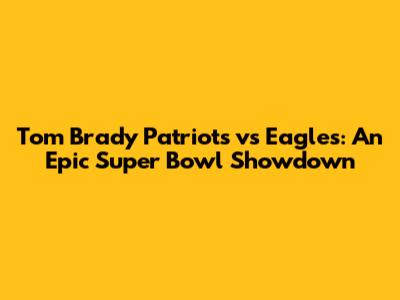 Tom Brady Patriots vs Eagles: An Epic Super Bowl Showdown