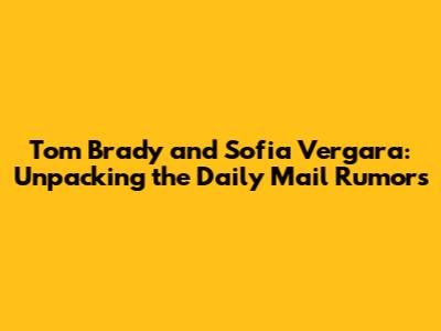 Tom Brady and Sofia Vergara: Unpacking the Daily Mail Rumors