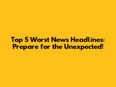 Top 5 Worst News Headlines: Prepare for the Unexpected!