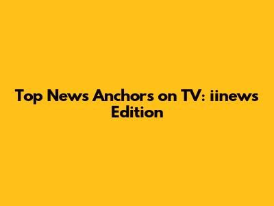 Top News Anchors on TV: iinews Edition