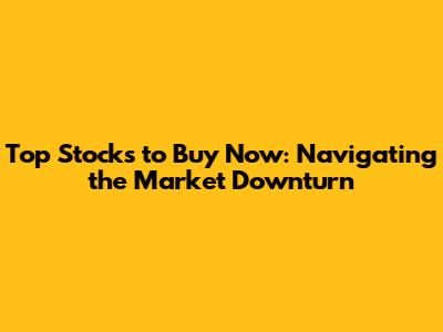 Top Stocks to Buy Now: Navigating the Market Downturn