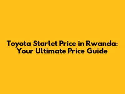 Toyota Starlet Price in Rwanda: Your Ultimate Price Guide