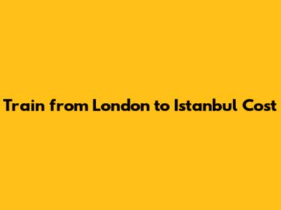 Train from London to Istanbul Cost