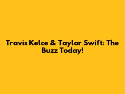 Travis Kelce & Taylor Swift: The Buzz Today!